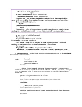 Aprovaram-se os novos candidatos.
Sujeito
b) Precisa-se de professor. (Sujeito Indeterminado)
Precisa-se de professores. (Sujeito Indeterminado)
No caso a, o se é uma partícula apassivadora e o verbo está na voz passiva sintética,
concordando com o sujeito. Observe a transformação das frases para a voz passiva analítica:
O novo candidato foi aprovado.
Sujeito
Os novos candidatos foram aprovados.
Sujeito
No caso b, se é índice de indeterminação do sujeito e o verbo está na voz ativa. Nessas
construções, o sujeito é indeterminado e o verbo fica sempre na 3ª pessoa do singular.
c) Com o verbo no infinitivo impessoal:
Por Exemplo:
Era penoso estudar todo aquele conteúdo.
É triste assistir a estas cenas tão trágicas.
Obs.: quando o verbo está na 3ª pessoa do plural, fazendo referência a elementos
explícitos em orações anteriores ou posteriores, o sujeito é determinado.
Por Exemplo:
Felipe e Marcos foram à feira. Compraram muitas verduras.
Nesse caso, o sujeito de compraram é eles (Felipe e Marcos). Ocorre sujeito oculto.
3 - Oração Sem Sujeito: é formada apenas pelo predicado e articula-se a partir de um verbo impessoal.
Observe a estrutura destas orações:
S
ujeito
Predicado
- Havia formigas na casa.
-
Nevou muito este ano em
Nova Iorque.
É possível constatar que essas orações não têm sujeito. Constituem a enunciação pura e
absoluta de um fato, através do predicado. O conteúdo verbal não é atribuído a nenhum ser, a mensagem
centra-se no processo verbal. Os casos mais comuns de orações sem sujeito da língua portuguesa
ocorrem com:
a) Verbos que exprimem fenômenos da natureza:
Nevar, chover, ventar, gear, trovejar, relampejar, amanhecer, anoitecer, etc.
Por Exemplo:
Choveu muito no inverno passado.
Amanheceu antes do horário previsto.
Observação: quando usados na forma figurada, esses verbos podem ter sujeito determinado.
Por Exemplo:
 