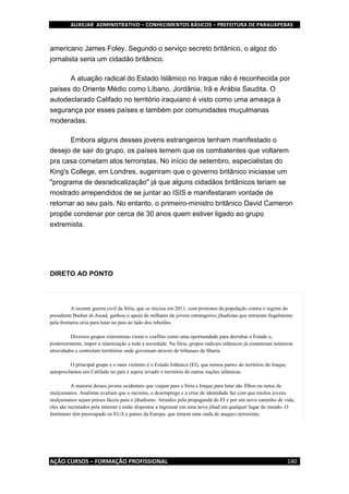 AUXILIAR ADMINISTRATIVO – CONHECIMENTOS BÁSICOS – PREFEITURA DE PARAUAPEBAS
AÇÃO CURSOS – FORMAÇÃO PROFISSIONAL 140
americano James Foley. Segundo o serviço secreto britânico, o algoz do
jornalista seria um cidadão britânico.
A atuação radical do Estado Islâmico no Iraque não é reconhecida por
países do Oriente Médio como Líbano, Jordânia, Irã e Arábia Saudita. O
autodeclarado Califado no território iraquiano é visto como uma ameaça à
segurança por esses países e também por comunidades muçulmanas
moderadas.
Embora alguns desses jovens estrangeiros tenham manifestado o
desejo de sair do grupo, os países temem que os combatentes que voltarem
pra casa cometam atos terroristas. No início de setembro, especialistas do
King's College, em Londres, sugeriram que o governo britânico iniciasse um
"programa de desradicalização" já que alguns cidadãos britânicos teriam se
mostrado arrependidos de se juntar ao ISIS e manifestaram vontade de
retornar ao seu país. No entanto, o primeiro-ministro britânico David Cameron
propõe condenar por cerca de 30 anos quem estiver ligado ao grupo
extremista.
DIRETO AO PONTO
A recente guerra civil da Síria, que se iniciou em 2011, com protestos da população contra o regime do
presidente Bashar al-Assad, ganhou o apoio de milhares de jovens estrangeiros jihadistas que entraram ilegalmente
pela fronteira síria para lutar no país ao lado dos rebeldes.
Diversos grupos extremistas viram o conflito como uma oportunidade para derrubar o Estado e,
posteriormente, impor a islamização a toda a sociedade. Na Síria, grupos radicais islâmicos já cometeram inúmeras
atrocidades e controlam territórios onde governam através de tribunais da Sharia.
O principal grupo e o mais violento é o Estado Islâmico (EI), que tomou partes do território do Iraque,
autoproclamou um Califado no país e aspira invadir o território de outras nações islâmicas.
A maioria desses jovens ocidentais que viajam para a Síria e Iraque para lutar são filhos ou netos de
mulçumanos. Analistas avaliam que o racismo, o desemprego e a crise de identidade faz com que muitos jovens
mulçumanos sejam presos fáceis para o jihadismo. Atraídos pela propaganda do EI e por um novo caminho de vida,
eles são recrutados pela internet e estão dispostos a ingressar em uma nova jihad em qualquer lugar do mundo. O
fenômeno têm preocupado os EUA e países da Europa, que temem uma onda de ataques terroristas.
 