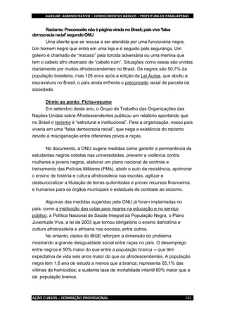 AUXILIAR ADMINISTRATIVO – CONHECIMENTOS BÁSICOS – PREFEITURA DE PARAUAPEBAS
AÇÃO CURSOS – FORMAÇÃO PROFISSIONAL 141
Racismo:PreconceitonãoépáginaviradanoBrasil;paísvive'falsa
democraciaracial'segundoONU
Uma cliente que se recusa a ser atendida por uma funcionária negra.
Um homem negro que entra em uma loja e é seguido pelo segurança. Um
goleiro é chamado de “macaco” pela torcida adversária ou uma menina que
tem o cabelo afro chamado de “cabelo ruim”. Situações como essas são vividas
diariamente por muitos afrodescendentes no Brasil. Os negros são 50,7% da
população brasileira, mas 126 anos após a edição da Lei Áurea, que aboliu a
escravatura no Brasil, o país ainda enfrenta o preconceito racial de parcela da
sociedade.
Direto ao ponto: Ficha-resumo
Em setembro deste ano, o Grupo de Trabalho das Organizações das
Nações Unidas sobre Afrodescendentes publicou um relatório apontando que
no Brasil o racismo é “estrutural e institucional”. Para a organização, nosso país
viveria em uma “falsa democracia racial”, que nega a existência do racismo
devido à miscigenação entre diferentes povos e raças.
No documento, a ONU sugere medidas como garantir a permanência de
estudantes negros cotistas nas universidades, prevenir a violência contra
mulheres e jovens negros, elaborar um plano nacional de controle e
treinamento das Polícias Militares (PMs), abolir o auto de resistência, aprimorar
o ensino de história e cultura afrobrasileira nas escolas, agilizar e
desburocratizar a titulação de terras quilombolas e prover recursos financeiros
e humanos para os órgãos municipais e estaduais de combate ao racismo.
Algumas das medidas sugeridas pela ONU já foram implantadas no
país, como a instituição das cotas para negros na educação e no serviço
público, a Política Nacional de Saúde Integral da População Negra, o Plano
Juventude Viva, a lei de 2003 que tornou obrigatório o ensino dahistória e
cultura afrobrasileira e africana nas escolas, entre outros.
No entanto, dados do IBGE reforçam a dimensão do problema
mostrando a grande desigualdade social entre raças no país. O desemprego
entre negros é 50% maior do que entre a população branca -- que têm
expectativa de vida seis anos maior do que os afrodescendentes. A população
negra tem 1,6 ano de estudo a menos que a branca; representa 65,1% das
vítimas de homicídios; e sustenta taxa de mortalidade infantil 60% maior que a
da população branca.
 