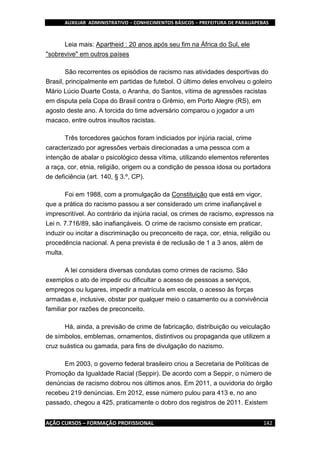 AUXILIAR ADMINISTRATIVO – CONHECIMENTOS BÁSICOS – PREFEITURA DE PARAUAPEBAS
AÇÃO CURSOS – FORMAÇÃO PROFISSIONAL 142
Leia mais: Apartheid : 20 anos após seu fim na África do Sul, ele
"sobrevive" em outros países
São recorrentes os episódios de racismo nas atividades desportivas do
Brasil, principalmente em partidas de futebol. O último deles envolveu o goleiro
Mário Lúcio Duarte Costa, o Aranha, do Santos, vítima de agressões racistas
em disputa pela Copa do Brasil contra o Grêmio, em Porto Alegre (RS), em
agosto deste ano. A torcida do time adversário comparou o jogador a um
macaco, entre outros insultos racistas.
Três torcedores gaúchos foram indiciados por injúria racial, crime
caracterizado por agressões verbais direcionadas a uma pessoa com a
intenção de abalar o psicológico dessa vítima, utilizando elementos referentes
a raça, cor, etnia, religião, origem ou a condição de pessoa idosa ou portadora
de deficiência (art. 140, § 3.º, CP).
Foi em 1988, com a promulgação da Constituição que está em vigor,
que a prática do racismo passou a ser considerado um crime inafiançável e
imprescritível. Ao contrário da injúria racial, os crimes de racismo, expressos na
Lei n. 7.716/89, são inafiançáveis. O crime de racismo consiste em praticar,
induzir ou incitar a discriminação ou preconceito de raça, cor, etnia, religião ou
procedência nacional. A pena prevista é de reclusão de 1 a 3 anos, além de
multa.
A lei considera diversas condutas como crimes de racismo. São
exemplos o ato de impedir ou dificultar o acesso de pessoas a serviços,
empregos ou lugares, impedir a matrícula em escola, o acesso às forças
armadas e, inclusive, obstar por qualquer meio o casamento ou a convivência
familiar por razões de preconceito.
Há, ainda, a previsão de crime de fabricação, distribuição ou veiculação
de símbolos, emblemas, ornamentos, distintivos ou propaganda que utilizem a
cruz suástica ou gamada, para fins de divulgação do nazismo.
Em 2003, o governo federal brasileiro criou a Secretaria de Políticas de
Promoção da Igualdade Racial (Seppir). De acordo com a Seppir, o número de
denúncias de racismo dobrou nos últimos anos. Em 2011, a ouvidoria do órgão
recebeu 219 denúncias. Em 2012, esse número pulou para 413 e, no ano
passado, chegou a 425, praticamente o dobro dos registros de 2011. Existem
 