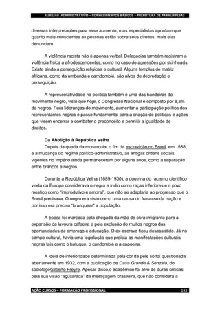 AUXILIAR ADMINISTRATIVO – CONHECIMENTOS BÁSICOS – PREFEITURA DE PARAUAPEBAS
AÇÃO CURSOS – FORMAÇÃO PROFISSIONAL 143
diversas interpretações para esse aumento, mas especialistas apontam que
quanto mais conscientes as pessoas estão sobre seus direitos, mais elas
denunciam.
A violência racista não é apenas verbal. Delegacias também registram a
violência física a afrodescendentes, como no caso de agressões por skinheads.
Existe ainda a perseguição religiosa e cultural. Alguns templos de matriz
africana, como da umbanda e camdomblé, são alvos de depredação e
perseguição.
A representatividade na política também é uma das bandeiras do
movimento negro, visto que hoje, o Congresso Nacional é composto por 8,3%
de negros. Para lideranças do movimento, aumentar a participação política dos
representantes negros é passo fundamental para a criação de políticas e ações
que visem encerrar e combater o preconceito e permitir a igualdade de
direitos.
Da Abolição à República Velha
Depois da queda da monarquia, o fim da escravidão no Brasil, em 1888,
e a mudança do regime político-administrativo, as antigas ordens sociais
vigentes no Império ainda permaneceram por alguns anos, como a separação
entre brancos e negros.
Durante a República Velha (1889-1930), a doutrina do racismo científico
vinda da Europa considerava o negro e índio como raças inferiores e o povo
mestiço como “improdutivo e amoral”, que não se adaptaria ao progresso que o
Brasil precisava. O negro era visto como uma causa do fracasso da nação e
por isso era preciso “branquear” a população.
A época foi marcada pela chegada da mão de obra imigrante para a
expansão da lavoura cafeeira e pela exclusão de muitos negros das
oportunidades de emprego e educação. O ex-escravo ficou desassistido. Já no
campo cultural, havia uma legislação que proibia as manifestações culturais
negras tais como o batuque, o candomblé e a capoeira.
A ideia de inferioridade determinada pela cor da pele só foi questionada
abertamente em 1932, com a publicação de Casa Grande & Senzala, do
sociólogoGilberto Freyre. Apesar disso,o acadêmico foi alvo de duras críticas
pela sua visão “açucarada” da mestiçagem brasileira, que não considera a
 