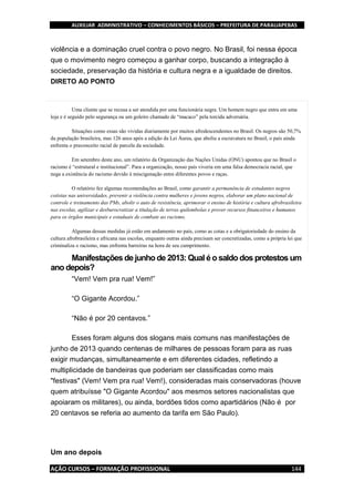 AUXILIAR ADMINISTRATIVO – CONHECIMENTOS BÁSICOS – PREFEITURA DE PARAUAPEBAS
AÇÃO CURSOS – FORMAÇÃO PROFISSIONAL 144
violência e a dominação cruel contra o povo negro. No Brasil, foi nessa época
que o movimento negro começou a ganhar corpo, buscando a integração à
sociedade, preservação da história e cultura negra e a igualdade de direitos.
DIRETO AO PONTO
Uma cliente que se recusa a ser atendida por uma funcionária negra. Um homem negro que entra em uma
loja e é seguido pelo segurança ou um goleiro chamado de “macaco” pela torcida adversária.
Situações como essas são vividas diariamente por muitos afrodescendentes no Brasil. Os negros são 50,7%
da população brasileira, mas 126 anos após a edição da Lei Áurea, que aboliu a escravatura no Brasil, o país ainda
enfrenta o preconceito racial de parcela da sociedade.
Em setembro deste ano, um relatório da Organização das Nações Unidas (ONU) apontou que no Brasil o
racismo é “estrutural e institucional”. Para a organização, nosso país viveria em uma falsa democracia racial, que
nega a existência do racismo devido à miscigenação entre diferentes povos e raças.
O relatório fez algumas recomendações ao Brasil, como garantir a permanência de estudantes negros
cotistas nas universidades, prevenir a violência contra mulheres e jovens negros, elaborar um plano nacional de
controle e treinamento das PMs, abolir o auto de resistência, aprimorar o ensino de história e cultura afrobrasileira
nas escolas, agilizar e desburocratizar a titulação de terras quilombolas e prover recursos financeiros e humanos
para os órgãos municipais e estaduais de combate ao racismo.
Algumas dessas medidas já estão em andamento no país, como as cotas e a obrigatoriedade do ensino da
cultura afrobrasileira e africana nas escolas, enquanto outras ainda precisam ser concretizadas, como a própria lei que
criminaliza o racismo, mas enfrenta barreiras na hora de seu cumprimento.
Manifestações de junho de 2013: Qual éo saldo dos protestos um
ano depois?
“Vem! Vem pra rua! Vem!”
“O Gigante Acordou.”
“Não é por 20 centavos.”
Esses foram alguns dos slogans mais comuns nas manifestações de
junho de 2013 quando centenas de milhares de pessoas foram para as ruas
exigir mudanças, simultaneamente e em diferentes cidades, refletindo a
multiplicidade de bandeiras que poderiam ser classificadas como mais
"festivas" (Vem! Vem pra rua! Vem!), consideradas mais conservadoras (houve
quem atribuísse "O Gigante Acordou" aos mesmos setores nacionalistas que
apoiaram os militares), ou ainda, bordões tidos como apartidários (Não é por
20 centavos se referia ao aumento da tarifa em São Paulo).
Um ano depois
 