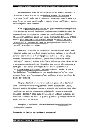 AUXILIAR ADMINISTRATIVO – CONHECIMENTOS BÁSICOS – PREFEITURA DE PARAUAPEBAS
AÇÃO CURSOS – FORMAÇÃO PROFISSIONAL 145
De maneira resumida, há três “heranças” dessa onda de protestos: a
percepção da sociedade de que sua mobilização pode dar resultado, a
capacidade de articulação e de engajamento das pessoas na rede social que
pode chegar às ruas e a proliferação do uso das táticas black bloc em todas as
manifestações a partir de então.
Com os protestos do ano passado, os questionamentos sobre políticas
públicas parecem ter mais visibilidade. Movimentos sociais com histórico de
lutas por direitos aproveitaram o impulso das manifestações de 2013 e a
atenção interna sobre os gastos com a Copa e reforçaram demandas antigas --
caso da greve dos professores no Rio de Janeiro, as marchas do MTST
(Movimento dos Trabalhadores Sem-Teto)e as greves dos rodoviários e
metroviários em diversas cidades.
Boa parte do barulho que conseguiram fazer se deveu à repercussão
nas redes sociais, que eram lugar para combinar os protestos e, também, de
denúncia das violências e de divulgação das ações. O sociólogo Sérgio
Amadeu, no documentário zerovinte, aponta a importância das “redes
distribuídas”: “hoje ninguém tem mais dúvidas [de] que as redes sociais e toda
a conversa que existe dentro da internet têm uma enorme relevância para a
condução do país para a formulação até das políticas públicas”. Em
uma análise feita em junho do ano passado na revista Teoria e Debate, a
filósofa Marilena Chauí já elaborava uma “conclusão provisória” de que os
protestos faziam uma “contrabalança” aos problemas urbanos e políticos da
cidade de São Paulo.
Os protestos também chamaram a atenção para a tática dos “black
blocs”, presente nas manifestações contra a crise econômica na Grécia,
Espanha e outros. Usando roupas pretas e com os rostos encapuzados, eles
manifestam-se contra o capitalismo e globalização e costumam depredar
empresas e bancos. A tática agora é frequente em protestos realizados por
diferentes segmentos no Brasil – o que não quer dizer que esses indivíduos
sejam adeptos do movimento.
Na época, a presidente Dilma Roussef anunciou cinco pactos em
resposta aos protestos.
Supressão de direitos ou medidas de segurança?
 