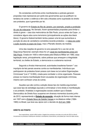 AUXILIAR ADMINISTRATIVO – CONHECIMENTOS BÁSICOS – PREFEITURA DE PARAUAPEBAS
AÇÃO CURSOS – FORMAÇÃO PROFISSIONAL 146
Os constantes confrontos entre manifestantes e policiais geraram
propostas mais repressivas por parte dos governantes que se justificam na
tentativa de conter a violência e têm sido criticadas como supressão do direito
aos protestos, que é garantido por lei.
O governo do Estado do Rio de Janeiro, por exemplo, propôs a proibição
do uso de máscaras. No Senado, foram apresentadas propostas para limitar o
direito à greve – caso dos metroviários de São Paulo, pouco antes da Copa--, e
considerar alguns atos como terrorismo (principalmente as ações dos black
blocs). O governo federal também tentou passar uma lei que aumentava a
punição de atos de vandalismo cometidos durante protestos -- a ideia era coibir
a ação durante os jogos da Copa, mas o Planalto desistiu da medida.
Uma das reações do governo no ano passado foi o uso da Lei de
Segurança Nacional, exemplo disso foi um casal de manifestantes preso em
São Paulo. Criada em 1935 e reformulada pela Ditadura Militar em 1983, essa
legislação versa, principalmente, sobre práticas que ameaçam a integridade
territorial, os chefes de Estado, a democracia e a soberania nacional.
Segundo a Anistia Internacional, autoridades brasileiras fizeram " uso
impróprio de leis penais severas contra os manifestantes. Indivíduos que
participaram de protestos foram presos com base na Lei sobre Organizações
Criminosas" (Lei nº 12.850), criada para combater o crime organizado. Pessoas
presas na mesma manifestação foram acusadas de organização criminosa,
mesmo sem conhecer umas às outras.
Aqueles que são contra a adoção desse tipo de medida argumentam
que esse tipo de estratégia equivale a criminalizar o livre direito à manifestação
e ao protesto. Analistas e organizações sociais avaliam que o Estado
Democrático de Direito ficou suspenso em diversos momentos durante junho
de 2013, representando o Estado de exceção, situação de forma mais intensa
em 1937 com o Estado Novo de Getúlio Vargas e na ditadura militar (1964-
1985) no Brasil, que teve seu ápice com o decreto do AI-5 em 1968.
DIRETO AO PONTO
Para especialistas, ainda é difícil avaliar o legado dos protestos ocorridos em junho de 2013 no Brasil.
Inicialmente os protestos mobilizaram ativistas e estudantes universitários, articulados por meio de redes sociais.
 