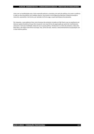 AUXILIAR ADMINISTRATIVO – CONHECIMENTOS BÁSICOS – PREFEITURA DE PARAUAPEBAS
AÇÃO CURSOS – FORMAÇÃO PROFISSIONAL 147
Junto com as manifestações veio a forte repressão policial e a tentativa, por parte de políticos, de conter a violência
e coibir os atos de protesto com medidas severas, recorrendo à Lei de Segurança Nacional, Estado de exceção e
novas leis, associando o terrorismo, por exemplo, de forma vaga, a quem participasse das passeatas.
Por enquanto, o que podemos listar como heranças dos protestos iniciados em São Paulo e que se espalharam por
diversas capitais brasileiras foi que eles trouxeram uma nova forma de organização por parte dos manifestantes,
colocaram o tema da mobilidade urbana de vez na pauta política, introduziram na rotina de protestos a tática dos
black blocs, até então muito forte na Europa, mas, acima de tudo, mostrou o descontentamento da população com
o atual sistema político.
 