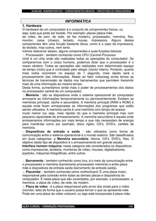 AUXILIAR ADMINISTRATIVO – CONHECIMENTOS BÁSICOS – PREFEITURA DE PARAUAPEBAS
AÇÃO CURSOS – FORMAÇÃO PROFISSIONAL 148
INFORMÁTICA
1. Hardware
O hardware de um computador é o conjunto de componentes físicos, ou
seja, tudo que pode ser tocado. Por exemplo: placas (placa mãe,
de vídeo, de som, de rede, de fax modem), processador, memória, fios,
monitor, caixa (chassi), teclado, mouse, impressora. Alguns destes
componentes têm uma função bastante óbvia, como é o caso da impressora,
do teclado, mas outros, nem tanto.
Vamos relacionar abaixo, alguns componentes e suas funções básicas:
Processador : também conhecido como CPU (Central Processor
Unit) é um chip onde são realizadas todas as operações do computador. Se
compararmos com o corpo humano, podemos dizer que o processador é o
nosso cérebro. Todas as operações são realizadas num determinado espaço
de tempo (ciclo) que é controlado pelo relógio (clock) interno. Portanto, quanto
mais ciclos ocorrerem no espaço de 1 segundo, mais rápido será o
processamento das informações. Aliado ao fator ciclos/seg ainda temos as
técnicas de transmissão de dados nos barramentos que permitem transmitir
mais de uma informação ao mesmo tempo.
Desta forma, aumentamos ainda mais o poder de processamentos dos dados
no processador central de um computador.
Memória : são os dispositivos onde o sistema operacional do computador
armazena as informações temporariamente ou permanentemente. Existem as
memórias principal, cache e secundária. A memória principal (RAM e ROM) é
aquela onde ficam armazenadas as informações dos programas que estão
sendo utilizados. A memória cache é uma memória com tempo de acesso
muito menor (ou seja, mais rápida) do que a memória principal mas com
pequena capacidade de armazenamento. A memória secundária é aquela onde
armazenamos informações por mais tempo e que não necessitam de energia
para mantê-las como por exemplo: disco rígido, CD’s, DVD’s, cartões de
memória.
Dispositivos de entrada e saída : são utilizados como forma de
comunicação entre o sistema operacional e o mundo externo. São classificados
em duas categorias: a Memória secundária: discos, CD’s, DVD’s, fitas. O
objetivo deste tipo de dispositivo é o armazenamento em grande escala.
Interface homem máquina: nesta categoria são considerados os dispositivos
como impressoras, teclados, monitores de vídeo, mouses, digitalizadores,
joysticks, máquinas fotográficas, entre outros.
Barramento : também conhecido como bus, é o meio de comunicação entre
o processador e memória (barramento processador memória) e entre placa
mãe e dispositivos de entrada saída (barramento de entrada saída).
Placamãe: : também conhecida como motherboard. É uma placa maior,
responsável pela conexão entre todas as demais placas e dispositivos do
computador. É nesta placa que são conectados, por exemplo, o processador, a
memória, a placa de vídeo, de rede, de modem.
Placa de vídeo : é a placa responsável pelo envio dos sinais para o vídeo
(monitor, tela) de forma que o usuário possa ler/ver o que se apresenta nele.
Pode ser uma placa de vídeo onboard, ou seja está incorporada à placa mãe,
 