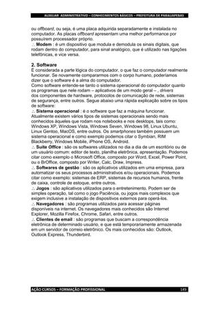 AUXILIAR ADMINISTRATIVO – CONHECIMENTOS BÁSICOS – PREFEITURA DE PARAUAPEBAS
AÇÃO CURSOS – FORMAÇÃO PROFISSIONAL 149
ou offboard, ou seja, é uma placa adquirida separadamente e instalada no
computador. As placas offboard apresentam uma melhor performance por
possuírem processador próprio.
Modem : é um dispositivo que modula e demodula os sinais digitais, que
rodam dentro do computador, para sinal analógico, que é utilizado nas ligações
telefônicas, e vice versa.
2. Software
É considerada a parte lógica do computador, o que faz o computador realmente
funcionar. Se novamente compararmos com o corpo humano, poderíamos
dizer que o software é a alma do computador.
Como software entende-se tanto o sistema operacional do computador quanto
os programas que nele rodam – aplicativos de um modo geral – , drivers
dos componentes de hardware, protocolos de comunicação de rede, sistemas
de segurança, entre outros. Segue abaixo uma rápida explicação sobre os tipos
de software:
Sistema operacional : é o software que faz a máquina funcionar.
Atualmente existem vários tipos de sistemas operacionais sendo mais
conhecidos àqueles que rodam nos notebooks e nos desktops, tais como:
Windows XP, Windows Vista, Windows Seven, Windows 98, Linux Ubuntu,
Linux Gentoo, MacOS, entre outros. Os smartphones também possuem um
sistema operacional e como exemplo podemos citar o Symbian, RIM
Blackberry, Windows Mobile, iPhone OS, Android.
Suite Office : são os softwares utilizados no dia a dia de um escritório ou de
um usuário comum: editor de texto, planilha eletrônica, apresentação. Podemos
citar como exemplo o Microsoft Office, composto por Word, Excel, Power Point,
ou o BrOffice, composto por Writer, Calc, Draw, Impress.
Softwares de gestão : são os aplicativos utilizados em uma empresa, para
automatizar os seus processos administrativos e/ou operacionais. Podemos
citar como exemplo: sistemas de ERP, sistemas de recursos humanos, frente
de caixa, controle de estoque, entre outros.
Jogos : são aplicativos utilizados para o entretenimento. Podem ser de
simples operação, tal como o jogo Paciência, ou jogos mais complexos que
exigem inclusive a instalação de dispositivos externos para operá-los.
Navegadores : são programas utilizados para acessar páginas
disponíveis na internet. Os navegadores mais conhecidos são Internet
Explorer, Mozilla Firefox, Chrome, Safari, entre outros.
Clientes de email : são programas que buscam a correspondência
eletrônica de determinado usuário, e que está temporariamente armazenada
em um servidor de correio eletrônico. Os mais conhecidos são: Outlook,
Outlook Express, Thunderbird.
 