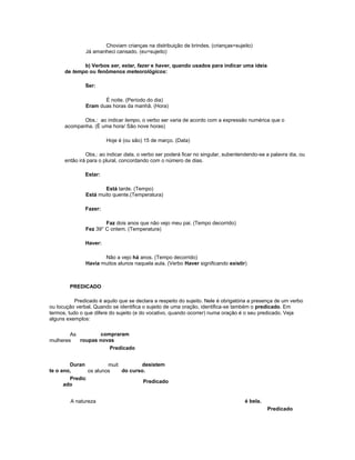 Choviam crianças na distribuição de brindes. (crianças=sujeito)
Já amanheci cansado. (eu=sujeito)
b) Verbos ser, estar, fazer e haver, quando usados para indicar uma ideia
de tempo ou fenômenos meteorológicos:
Ser:
É noite. (Período do dia)
Eram duas horas da manhã. (Hora)
Obs.: ao indicar tempo, o verbo ser varia de acordo com a expressão numérica que o
acompanha. (É uma hora/ São nove horas)
Hoje é (ou são) 15 de março. (Data)
Obs.: ao indicar data, o verbo ser poderá ficar no singular, subentendendo-se a palavra dia, ou
então irá para o plural, concordando com o número de dias.
Estar:
Está tarde. (Tempo)
Está muito quente.(Temperatura)
Fazer:
Faz dois anos que não vejo meu pai. (Tempo decorrido)
Fez 39° C ontem. (Temperatura)
Haver:
Não a vejo há anos. (Tempo decorrido)
Havia muitos alunos naquela aula. (Verbo Haver significando existir)
PREDICADO
Predicado é aquilo que se declara a respeito do sujeito. Nele é obrigatória a presença de um verbo
ou locução verbal. Quando se identifica o sujeito de uma oração, identifica-se também o predicado. Em
termos, tudo o que difere do sujeito (e do vocativo, quando ocorrer) numa oração é o seu predicado. Veja
alguns exemplos:
As
mulheres
compraram
roupas novas
Predicado
Duran
te o ano,
muit
os alunos
desistem
do curso.
Predic
ado
Predicado
A natureza é bela.
Predicado
 