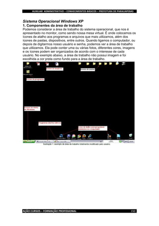 AUXILIAR ADMINISTRATIVO – CONHECIMENTOS BÁSICOS – PREFEITURA DE PARAUAPEBAS
AÇÃO CURSOS – FORMAÇÃO PROFISSIONAL 150
Sistema Operacional Windows XP
1. Componentes da área de trabalho
Podemos considerar a área de trabalho do sistema operacional, que nos é
apresentado no monitor, como sendo nossa mesa virtual. É onde colocamos os
ícones de atalho aos programas e arquivos que mais utilizamos, além dos
ícones de pastas, dispositivos, entre outros. Quando ligamos o computador, ou
depois de digitarmos nosso usuário e senha, podemos ver a área de trabalho
que utilizamos. Ela pode conter uma ou várias fotos, diferentes cores, imagens
e os ícones podem ser organizados de acordo com o interesse de cada
usuário. No exemplo abaixo, a área de trabalho não possui imagem e foi
escolhida a cor preta como fundo para a área de trabalho.
 
