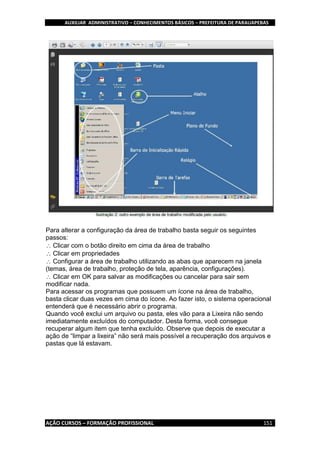 AUXILIAR ADMINISTRATIVO – CONHECIMENTOS BÁSICOS – PREFEITURA DE PARAUAPEBAS
AÇÃO CURSOS – FORMAÇÃO PROFISSIONAL 151
Para alterar a configuração da área de trabalho basta seguir os seguintes
passos:
Clicar com o botão direito em cima da área de trabalho
Clicar em propriedades
Configurar a área de trabalho utilizando as abas que aparecem na janela
(temas, área de trabalho, proteção de tela, aparência, configurações).
Clicar em OK para salvar as modificações ou cancelar para sair sem
modificar nada.
Para acessar os programas que possuem um ícone na área de trabalho,
basta clicar duas vezes em cima do ícone. Ao fazer isto, o sistema operacional
entenderá que é necessário abrir o programa.
Quando você exclui um arquivo ou pasta, eles vão para a Lixeira não sendo
imediatamente excluídos do computador. Desta forma, você consegue
recuperar algum item que tenha excluído. Observe que depois de executar a
ação de “limpar a lixeira” não será mais possível a recuperação dos arquivos e
pastas que lá estavam.
 