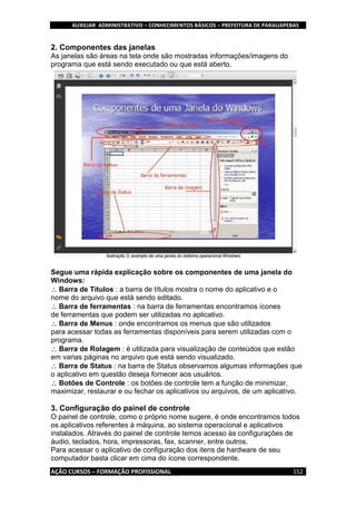 AUXILIAR ADMINISTRATIVO – CONHECIMENTOS BÁSICOS – PREFEITURA DE PARAUAPEBAS
AÇÃO CURSOS – FORMAÇÃO PROFISSIONAL 152
2. Componentes das janelas
As janelas são áreas na tela onde são mostradas informações/imagens do
programa que está sendo executado ou que está aberto.
Segue uma rápida explicação sobre os componentes de uma janela do
Windows:
Barra de Títulos : a barra de títulos mostra o nome do aplicativo e o
nome do arquivo que está sendo editado.
Barra de ferramentas : na barra de ferramentas encontramos ícones
de ferramentas que podem ser utilizadas no aplicativo.
Barra de Menus : onde encontramos os menus que são utilizados
para acessar todas as ferramentas disponíveis para serem utilizadas com o
programa.
Barra de Rolagem : é utilizada para visualização de conteúdos que estão
em varias páginas no arquivo que está sendo visualizado.
Barra de Status : na barra de Status observamos algumas informações que
o aplicativo em questão deseja fornecer aos usuários.
Botões de Controle : os botões de controle tem a função de minimizar,
maximizar, restaurar e ou fechar os aplicativos ou arquivos, de um aplicativo.
3. Configuração do painel de controle
O painel de controle, como o próprio nome sugere, é onde encontramos todos
os aplicativos referentes à máquina, ao sistema operacional e aplicativos
instalados. Através do painel de controle temos acesso às configurações de
áudio, teclados, hora, impressoras, fax, scanner, entre outros.
Para acessar o aplicativo de configuração dos itens de hardware de seu
computador basta clicar em cima do ícone correspondente.
 