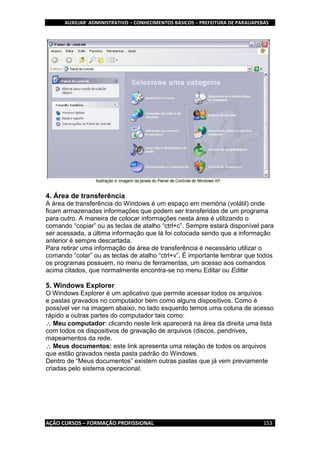 AUXILIAR ADMINISTRATIVO – CONHECIMENTOS BÁSICOS – PREFEITURA DE PARAUAPEBAS
AÇÃO CURSOS – FORMAÇÃO PROFISSIONAL 153
4. Área de transferência
A área de transferência do Windows é um espaço em memória (volátil) onde
ficam armazenadas informações que podem ser transferidas de um programa
para outro. A maneira de colocar informações nesta área é utilizando o
comando “copiar” ou as teclas de atalho “ctrl+c”. Sempre estará disponível para
ser acessada, a última informação que lá foi colocada sendo que a informação
anterior é sempre descartada.
Para retirar uma informação da área de transferência é necessário utilizar o
comando “colar” ou as teclas de atalho “ctrl+v”. É importante lembrar que todos
os programas possuem, no menu de ferramentas, um acesso aos comandos
acima citados, que normalmente encontra-se no menu Editar ou Editar
5. Windows Explorer
O Windows Explorer é um aplicativo que permite acessar todos os arquivos
e pastas gravados no computador bem como alguns dispositivos. Como é
possível ver na imagem abaixo, no lado esquerdo temos uma coluna de acesso
rápido a outras partes do computador tais como:
Meu computador: clicando neste link aparecerá na área da direita uma lista
com todos os dispositivos de gravação de arquivos (discos, pendrives,
mapeamentos da rede.
Meus documentos: este link apresenta uma relação de todos os arquivos
que estão gravados nesta pasta padrão do Windows.
Dentro de “Meus documentos” existem outras pastas que já vem previamente
criadas pelo sistema operacional.
 