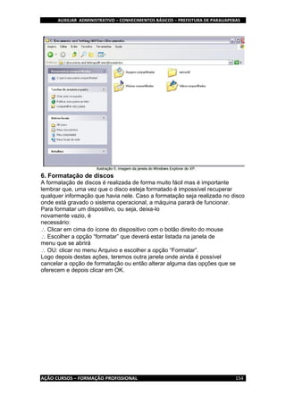 AUXILIAR ADMINISTRATIVO – CONHECIMENTOS BÁSICOS – PREFEITURA DE PARAUAPEBAS
AÇÃO CURSOS – FORMAÇÃO PROFISSIONAL 154
6. Formatação de discos
A formatação de discos é realizada de forma muito fácil mas é importante
lembrar que, uma vez que o disco esteja formatado é impossível recuperar
qualquer informação que havia nele. Caso a formatação seja realizada no disco
onde está gravado o sistema operacional, a máquina parará de funcionar.
Para formatar um dispositivo, ou seja, deixa-lo
novamente vazio, é
necessário:
Clicar em cima do ícone do dispositivo com o botão direito do mouse
Escolher a opção “formatar” que deverá estar listada na janela de
menu que se abrirá
OU: clicar no menu Arquivo e escolher a opção “Formatar”.
Logo depois destas ações, teremos outra janela onde ainda é possível
cancelar a opção de formatação ou então alterar alguma das opções que se
oferecem e depois clicar em OK.
 