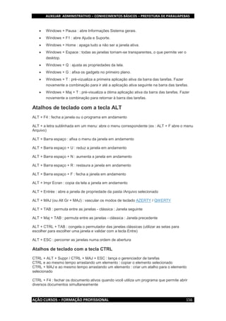 AUXILIAR ADMINISTRATIVO – CONHECIMENTOS BÁSICOS – PREFEITURA DE PARAUAPEBAS
AÇÃO CURSOS – FORMAÇÃO PROFISSIONAL 156
 Windows + Pausa : abre Informações Sistema gerais.
 Windows + F1 : abre Ajuda e Suporte.
 Windows + Home : apaga tudo a não ser a janela ativa.
 Windows + Espace : todas as janelas tornam-se transparentes, o que permite ver o
desktop.
 Windows + Q : ajusta as propriedades da tela.
 Windows + G : afixa os gadgets no primeiro plano.
 Windows + T : pré-vizualiza a primeira aplicação ativa da barra das tarefas. Fazer
novamente a combinação para ir até a aplicação ativa seguinte na barra das tarefas.
 Windows + Maj + T : pré-visualiza a ótima aplicação ativa da barra das tarefas. Fazer
novamente a combinação para retornar à barra das tarefas.
Atalhos de teclado com a tecla ALT
ALT + F4 : fecha a janela ou o programa em andamento
ALT + a letra sublinhada em um menu: abre o menu correspondente (ex : ALT + F abre o menu
Arquivo)
ALT + Barra espaço : afixa o menu da janela em andamento
ALT + Barra espaço + U : reduz a janela em andamento
ALT + Barra espaço + N : aumenta a janela em andamento
ALT + Barra espaço + R : restaura a janela em andamento
ALT + Barra espaço + F : fecha a janela em andamento
ALT + Impr Ecran : copia da tela a janela em andamento
ALT + Entrée : abre a janela de propriedade da pasta /Arquivo selecionado
ALT + MAJ (ou Alt Gr + MAJ) : vascular os modos de teclado AZERTY / QWERTY
ALT + TAB : permuta entre as janelas - clássica : Janela seguinte
ALT + Maj + TAB : permuta entre as janelas - clássica : Janela precedente
ALT + CTRL + TAB : congela o permutador das janelas clássicas (utilizar as setas para
escolher para escolher uma janela e validar com a tecla Entre)
ALT + ESC : percorrer as janelas numa ordem de abertura
Atalhos de teclado com a tecla CTRL
CTRL + ALT + Suppr / CTRL + MAJ + ESC : lança o gerenciador de tarefas
CTRL e ao mesmo tempo arrastando um elemento : copiar o elemento selecionado
CTRL + MAJ e ao mesmo tempo arrastando um elemento : criar um atalho para o elemento
selecionado
CTRL + F4 : fechar os documento ativos quando você utiliza um programa que permite abrir
diversos documentos simultaneamente
 