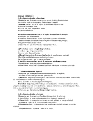 SINTAXE DO PERÍODO
1. Orações subordinadas substantivas
São aquelas que desempenham a mesma função sintática do substantivo.
Os meninos observaram que você chegou. (a sua chegada)
Subjetiva: exerce a função de sujeito do verbo da oração principal.
É necessário que você volte.
Conta-se que havia antigamente um rei...
Convém que lutemos.
b) Objetiva direta: exerce a função de objeto direto da oração principal.
Eu desejava que você voltasse.
O professor deseja que seus alunos sejam bem sucedidos nos exames.
Objetiva indireta: exerce a função de objeto indireto do verbo principal.
Não gostaram de que você viesse.
Ansiávamos por que ele terminasse a perigosa aventura.
d) Predicativa: exerce a função de predicativo.
A verdade é que ninguém se omitiu.
Os meus votos são que triunfes.
e) Completiva nominal: desempenha a função de complemento nominal.
Não tínhamos dúvida de que o resultado seria bom .
Carlos fez referência a que eu o acompanhasse.
f) Apositiva: desempenha a função de aposto em relação a um nome.
Só nos disseram uma coisa: que nos afastássemos.
Aquele grande sonho, que o filho volte, continua a acalentar as esperanças da mãe.
2. Orações subordinadas adjetivas
São aquelas que desempenham função sintática própria do adjetivo.
Na cidade há indústrias que poluem . (poluidoras)
a) Restritiva: é aquela que restringe ou particulariza o nome a que se refere. Vem iniciada
por pronome relativo e não vem entre vírgulas.
Serão recebidos os alunos que passarem na prova.
Explicativa: é aquela que não restringe nem particulariza o nome a que se refere. Indica
uma propriedade pressuposta como pertinente a todos os elementos do conjunto a que se refere.
Inicia-se por pronome relativo e vem entre vírgulas.
Os homens, que são racionais, não agem só por instinto.
3. Orações subordinadas adverbiais
São aquelas que desempenham função sintática própria do advérbio.
O aluno foi bem na prova porque estava calmo. (devido à sua calma)
a) Causal: indica a causa que provocou a ocorrência relatada na oração principal.
A moça atrai a atenção de todos porque é muito bonita.
b) Consecutiva: indica a conseqüência que proveio da ocorrência relatada na oração
principal.
A moça é tão bonita, que atrai a atenção de todos.
 