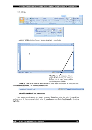 AUXILIAR ADMINISTRATIVO – CONHECIMENTOS BÁSICOS – PREFEITURA DE PARAUAPEBAS
AÇÃO CURSOS – FORMAÇÃO PROFISSIONAL 160
Guia Exibição
ÁREA DE TRABALHO: Local onde o texto será digitado e trabalhado.
BARRA DE STATUS - A barra de Status é onde se pode obter informações de vários recursos,
como número de páginas e de palavras digitas no texto.
Digitando e salvando seu documento
Com seu documento aberto você poderá começar a digitará seu texto. Mas antes, é necessário o
conhecimento de algumas das principais teclas do teclado para que não tenha dificuldades durante a
digitação.
“Mais”Barras de rolagem: Rolam a
página do documento para cima, para
baixo e para os lados, para que todo
documento possa ser lido.
 