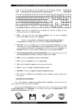 AUXILIAR ADMINISTRATIVO – CONHECIMENTOS BÁSICOS – PREFEITURA DE PARAUAPEBAS
AÇÃO CURSOS – FORMAÇÃO PROFISSIONAL 161
 ENTER - Esta pode ser considerada uma das teclas mais utilizadas no Word. Ela serve
principalmente para inserir linhas no texto.
 SHIFT – Esta tecla serve para obter letras maiúsculas. Para isso, deve-se pressionar
primeiramente Shift e em seguida a tecla desejada.
Também serve para Inserir os símbolos das teclas de dupla função. Exemplo: se
você pressionar a tecla shift mais a tecla 5, irá obter o símbolo de porcentagem (%).
 CAPS LOCK – Como a tecla Shift, esta tecla também obtém letras maiúsculas, mas sem a
necessidade de ser sempre pressionada. É necessário pressioná-la somente uma vez e todas
as demais letras serão digitadas em maiúsculas. Para voltar a obter letras minúsculas, é só
pressioná-la novamente. Estando ativa, um Led (pequena luz) ficará aceso no teclado.
 TECLAS DE MOVIMENTAÇÃO OU DE DIRECIONAMENTO – Estas teclas servem para que você
consiga movimentar-se pelo texto, para cima, para baixo e para os lados.
 HOME – Esta tecla irá posicionar o cursor no início da linha.
 END – Esta tecla irá posicionar o cursor no final da linha.
 TAB – Esta tecla insere um espaço automaticamente determinado.
 DELETE – Esta tecla irá apagar o caractere à direita do cursor.
 BACKSPACE – Esta tecla irá apagar o caractere à esquerda do cursor.
 ESC – Esta tecla no Word serve para cancelar comandos e fechar as caixas de diálogo ativas
no momento.
SALVANDO SEU DOCUMENTO
Com o texto digitado, o usuário poderá editar, Inserir e manipular o texto da maneira que
quiser, utilizando as diversas ferramentas do Word.
Mas para que este documento possa ser utilizado outras vezes, é necessário que ele seja salvo
no disco rígido (HD) de seu computador, ou em qualquer outra forma de armazenamento, como:
disquete, CD, DVD, pendrive, entre outros.
 