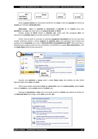 AUXILIAR ADMINISTRATIVO – CONHECIMENTOS BÁSICOS – PREFEITURA DE PARAUAPEBAS
AÇÃO CURSOS – FORMAÇÃO PROFISSIONAL 162
Deve-se gravar (salvar) seu documento dando-lhe um nome e este será gravado em forma de
arquivo, por exemplo: declaração.docx
Observação - .docx é a extensão do documento. A extensão de um arquivo serve para
identificar o seu tipo, que neste caso é um arquivo de texto do Word.
Versões antigas do Word utilizam a extensão .doc. Então você não conseguirá abrir um
documento de extensão .docx em versões anteriores a versão 2007.
Porém, hoje já existe no mercado um aplicativo (programa executável) que faz com que essas
versões anteriores aceitem e abram arquivos de extensão .docx. Esse aplicativo você encontra em
qualquer site de download, seu nome é “Microsoft Office Compatibility Pack 2007”. Basta você fazer o
download para qualquer pasta em sem computador, de preferência na pasta Meus documentos, e dar
um duplo clique sobre ele para executá-lo.
Quando você posiciona o mouse sobre a opção Salvar como, são exibidas do lado direito
algumas opções para salvar seu texto.
Dentre estas opções você poderá salvar seu documento como um arquivo padrão, poderá salvar
como um modelo ou como versão anterior do Word e etc.
Quando um documento é salvo como uma versão anterior do Word, este poderá ser aberto em
um Microsoft Word mais antigo, sendo salvo na versão .doc.
HD /
Hard Disk /
Disco Rígido
Disque
te 3 1/2
P
endrive
C
D / DVD
Cliq
ue aqui
Em
seguida
clique aqui
 