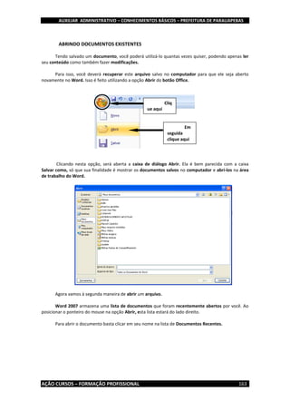 AUXILIAR ADMINISTRATIVO – CONHECIMENTOS BÁSICOS – PREFEITURA DE PARAUAPEBAS
AÇÃO CURSOS – FORMAÇÃO PROFISSIONAL 163
ABRINDO DOCUMENTOS EXISTENTES
Tendo salvado um documento, você poderá utilizá-lo quantas vezes quiser, podendo apenas ler
seu conteúdo como também fazer modificações.
Para isso, você deverá recuperar este arquivo salvo no computador para que ele seja aberto
novamente no Word. Isso é feito utilizando a opção Abrir do botão Office.
Clicando nesta opção, será aberta a caixa de diálogo Abrir. Ela é bem parecida com a caixa
Salvar como, só que sua finalidade é mostrar os documentos salvos no computador e abrí-los na área
de trabalho do Word.
Agora vamos à segunda maneira de abrir um arquivo.
Word 2007 armazena uma lista de documentos que foram recentemente abertos por você. Ao
posicionar o ponteiro do mouse na opção Abrir, esta lista estará do lado direito.
Para abrir o documento basta clicar em seu nome na lista de Documentos Recentes.
Cliq
ue aqui
Em
seguida
clique aqui
 