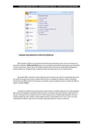 AUXILIAR ADMINISTRATIVO – CONHECIMENTOS BÁSICOS – PREFEITURA DE PARAUAPEBAS
AÇÃO CURSOS – FORMAÇÃO PROFISSIONAL 164
CRIANDO DOCUMENTOS A PARTIR DE MODELOS
Não é porque o Office é um pacote de escritório que você precisa usá-lo só na sua empresa ou
para fazer trabalhos. O Microsoft Word possui uma vasta gama de modelos prontos para que você edite
e utilize como quiser. Apesar de terem ficado realmente bons somente na versão 2007 do programa,
desde versões mais antigas já havia a opção de utilizar exemplos para criar seus documentos.
Na versão 2007, entretanto, tudo é feito de uma forma fácil, pois não há a necessidade de entrar
em nenhum site para isso, já que o próprio Word mostra o catálogo de modelos e baixa o escolhido
diretamente do Office Online. Para acessar os exemplos, clique no botão que tem o símbolo do Office e
depois na opção “Novo”.
A janela de criação de novo documento conterá todos os modelos disponíveis em cada categoria.
São mais de 60 categorias ordenadas alfabeticamente, de adesivos até vale-presentes. Mas lembre-se
de que é necessária uma conexão ativa com a internet para que os modelos sejam baixados. Por que
comprar papéis de carta, cartões e outros papéis prontos, se você pode criar os seus, com a sua cara,
diretamente no Word e imprimi-los? Ou ainda, você pode salvá-los e enviar via internet.
 
