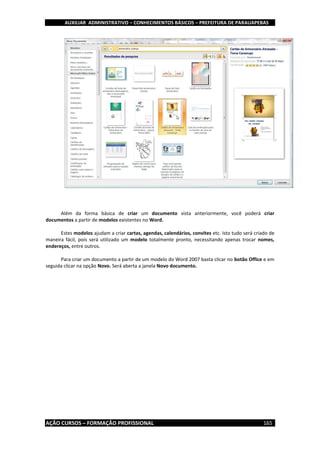 AUXILIAR ADMINISTRATIVO – CONHECIMENTOS BÁSICOS – PREFEITURA DE PARAUAPEBAS
AÇÃO CURSOS – FORMAÇÃO PROFISSIONAL 165
Além da forma básica de criar um documento vista anteriormente, você poderá criar
documentos a partir de modelos existentes no Word.
Estes modelos ajudam a criar cartas, agendas, calendários, convites etc. Isto tudo será criado de
maneira fácil, pois será utilizado um modelo totalmente pronto, necessitando apenas trocar nomes,
endereços, entre outros.
Para criar um documento a partir de um modelo do Word 2007 basta clicar no botão Office e em
seguida clicar na opção Novo. Será aberta a janela Novo documento.
 