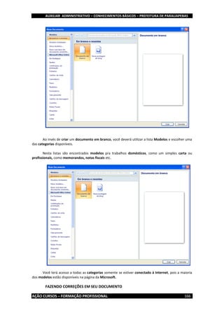 AUXILIAR ADMINISTRATIVO – CONHECIMENTOS BÁSICOS – PREFEITURA DE PARAUAPEBAS
AÇÃO CURSOS – FORMAÇÃO PROFISSIONAL 166
Ao invés de criar um documento em branco, você deverá utilizar a lista Modelos e escolher uma
das categorias disponíveis.
Nesta listas são encontrados modelos pra trabalhos domésticos, como um simples carta ou
profissionais, como memorandos, notas fiscais etc.
Você terá acesso a todas as categorias somente se estiver conectado à Internet, pois a maioria
dos modelos estão disponíveis na página da Microsoft.
FAZENDO CORREÇÕES EM SEU DOCUMENTO
 