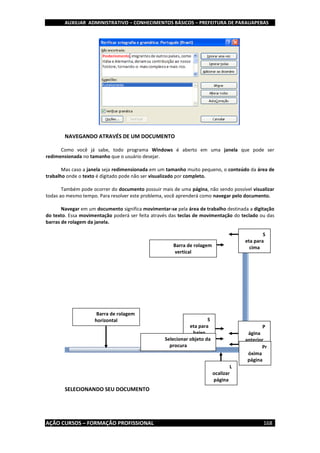 AUXILIAR ADMINISTRATIVO – CONHECIMENTOS BÁSICOS – PREFEITURA DE PARAUAPEBAS
AÇÃO CURSOS – FORMAÇÃO PROFISSIONAL 168
NAVEGANDO ATRAVÉS DE UM DOCUMENTO
Como você já sabe, todo programa Windows é aberto em uma janela que pode ser
redimensionada no tamanho que o usuário desejar.
Mas caso a janela seja redimensionada em um tamanho muito pequeno, o conteúdo da área de
trabalho onde o texto é digitado pode não ser visualizado por completo.
Também pode ocorrer do documento possuir mais de uma página, não sendo possível visualizar
todas ao mesmo tempo. Para resolver este problema, você aprenderá como navegar pelo documento.
Navegar em um documento significa movimentar-se pela área de trabalho destinada a digitação
do texto. Essa movimentação poderá ser feita através das teclas de movimentação do teclado ou das
barras de rolagem da janela.
SELECIONANDO SEU DOCUMENTO
S
eta para
cima
S
eta para
baixo
P
ágina
anterior
Pr
óxima
página
Selecionar objeto da
procura
L
ocalizar
página
Barra de rolagem
vertical
Barra de rolagem
horizontal
 