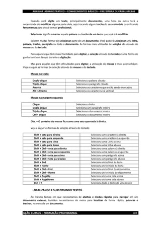 AUXILIAR ADMINISTRATIVO – CONHECIMENTOS BÁSICOS – PREFEITURA DE PARAUAPEBAS
AÇÃO CURSOS – FORMAÇÃO PROFISSIONAL 169
Quando você digita um texto, principalmente documentos, uma hora ou outra terá a
necessidade de modificar alguma parte dele, seja trocando algum trecho do seu conteúdo ou utilizando
ferramentas para deixá-lo mais profissional.
Selecionar significa marcar aquela palavra ou trecho de um texto que você irá modificar.
Existem muitas formar de selecionar parte de um documento. Você poderá selecionar uma letra,
palavra, trecho, parágrafo ou todo o documento. As formas mais utilizadas de seleção são através do
mouse ou do teclado.
Para aqueles que têm maior facilidade para digitar, a seleção através do teclado é uma forma de
ganhar um bom tempo durante a digitação.
Mas para aqueles que têm dificuldades para digitar, a utilização do mouse é mais aconselhável.
Veja a seguir as formas de seleção através do mouse e do teclado.
Mouse no texto:
Duplo-clique Seleciona a palavra clicada
Triplo-clique Seleciona o parágrafo clicado
Arrasto Seleciona os caracteres que estão sendo marcados
Alt + Arrasto Seleciona os caracteres na vertical
Mouse na margem esquerda
Clique Seleciona a linha
Duplo-clique Seleciona um parágrafo inteiro
Triplo-clique Seleciona o documento inteiro
Ctrl + clique Seleciona o documento inteiro
Obs. – O ponteiro do mouse fica como uma seta apontada à direita.
Veja a seguir as formas de seleção através do teclado:
Shift + seta para direita Seleciona um caractere à direita
Shift + seta para esquerda Seleciona um caractere à esquerda
Shift + seta para cima Seleciona uma Linha acima
Shift + seta para baixo Seleciona uma linha abaixo
Shift + Ctrl + seta para direita Seleciona uma palavra à direita
Shift + Ctrl + seta para esquerda Seleciona uma palavra à esquerda
Shift + Ctrl + seta para cima Seleciona um parágrafo acima
Shift + Ctrl + Seta para baixo Seleciona um parágrafo abaixo
Shift + End Seleciona até o final da linha
Shift + Home Seleciona até o início da linha
Shift + Ctrl + End Seleciona até o final do documento
Shift + Ctrl + Home Seleciona até o início do documento
Shift + PageUp Seleciona até uma tela acima
Shift + PageDown Seleciona até uma tela abaixo
Ctrl + T Seleciona todo o texto de uma só vez
LOCALIZANDO E SUBSTITUINDO TEXTOS
Ao mesmo tempo em que necessitamos de atalhos e modos rápidos para navegar em um
documento extenso, também necessitamos de meios para localizar de forma rápida, palavras e
trechos, no meio de um documento.
 