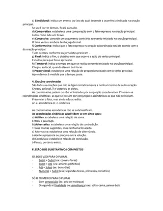 c) Condicional: indica um evento ou fato do qual depende a ocorrência indicada na oração
principal.
Se você correr demais, ficará cansado.
d) Comparativa: estabelece uma comparação com o fato expresso na oração principal.
Lutou como luta um bravo.
e) Concessiva: concede um argumento contrário ao evento relatado na oração principal.
O time venceu embora tenha jogado mal.
f) Conformativa: indica que o fato expresso na oração subordinada está de acordo com o
da oração principal.
Tudo ocorreu conforme os jornalistas previram .
g) Final: indica o fim, o objetivo com que ocorre a ação do verbo principal.
Estudou para que fosse aprovado.
h) Temporal: indica o tempo em que se realiza o evento relatado na oração principal.
Chegou ao local, quando davam dez horas.
i) Proporcional: estabelece uma relação de proporcionalidade com o verbo principal.
Aprendemos à medida que o tempo passa.
4. Orações coordenadas
São todas as orações que não se ligam sintaticamente a nenhum termo de outra oração.
Chegou ao local // e vistoriou as obras.
As coordenadas podem ou não vir iniciadas por conjunção coordenativa. Chamam-se
coordenadas sindéticas as que se iniciam por conjunção e assindéticas as que não se iniciam.
Presenciei o fato, mas ainda não acredito.
or. c. assindética or. c. sindética
As coordenadas assindéticas não se subclassificam.
As coordenadas sindéticas subdividem-se em cinco tipos:
a) Aditiva: estabelece uma relação de soma.
Entrou e saiu logo.
b) Adversativa: estabelece uma relação de contradição.
Trouxe muitas sugestões, mas nenhuma foi aceita.
c) Alternativa: estabelece uma relação de alternância.
à Aceite a proposta ou procure outra solução.
d) Conclusiva: estabelece relação de conclusão.
à Penso, portanto existo.
FLEXÃO DOS SUBSTANTIVOS COMPOSTOS
OS DOIS VÃO PARA O PLURAL
· Subst + Subst (ex: couves-flores)
· Subst + Adj (ex: amores-perfeitos)
· Adj + Subst (ex: bons-dias)
· Numeral + Subst (exs: segundas-feiras, primeiros-ministros)
SÓ O PRIMEIRO PARA O PLURAL
· Com preposição (ex: pés-de-moleque)
· O segundo é finalidade ou semelhança (exs: sofás-cama, peixes-boi)
 