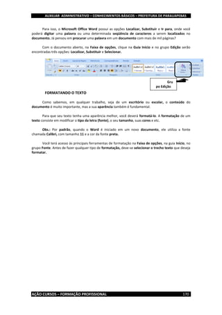 AUXILIAR ADMINISTRATIVO – CONHECIMENTOS BÁSICOS – PREFEITURA DE PARAUAPEBAS
AÇÃO CURSOS – FORMAÇÃO PROFISSIONAL 170
Para isso, o Microsoft Office Word possui as opções Localizar, Substituir e Ir para, onde você
poderá digitar uma palavra ou uma determinada seqüência de caracteres a serem localizados no
documento. Já pensou em procurar uma palavra em um documento com mais de mil páginas?
Com o documento aberto, na Faixa de opções, clique na Guia Início e no grupo Edição serão
encontradas três opções: Localizar, Substituir e Selecionar.
FORMATANDO O TEXTO
Como sabemos, em qualquer trabalho, seja de um escritório ou escolar, o conteúdo do
documento é muito importante, mas a sua aparência também é fundamental.
Para que seu texto tenha uma aparência melhor, você deverá formatá-lo. A formatação de um
texto consiste em modificar o tipo da letra (fonte), o seu tamanho, suas cores e etc.
Obs.: Por padrão, quando o Word é iniciado em um novo documento, ele utiliza a fonte
chamada Calibri, com tamanho 11 e a cor da fonte preta.
Você terá acesso às principais ferramentas de formatação na Faixa de opções, na guia Início, no
grupo Fonte. Antes de fazer qualquer tipo de formatação, deve-se selecionar o trecho texto que deseja
formatar.
Gru
po Edição
 