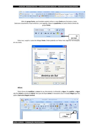 AUXILIAR ADMINISTRATIVO – CONHECIMENTOS BÁSICOS – PREFEITURA DE PARAUAPEBAS
AÇÃO CURSOS – FORMAÇÃO PROFISSIONAL 171
Além do grupo Fonte, você também poderá utilizar a caixa Fonte para formatar o texto.
Selecione novamente a frase anterior e, em seguida, clique no quadrinho no canto inferior direito do
grupo Fonte.
Feito isso, surgirá a caixa de diálogo Fonte. Onde poderão ser feitas mais algumas formatações
em seu texto.
RÉGUA
Outra forma de modificar o recuo do seu documento é utilizando a régua. Por padrão, a régua
não fica visível na janela do Word. Para que ela fique visível, é necessário clicar no botão Régua que fica
sobre a barra de rolagem vertical.
Cli
que aqui
Botã
o Régua
 