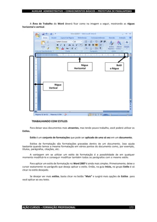 AUXILIAR ADMINISTRATIVO – CONHECIMENTOS BÁSICOS – PREFEITURA DE PARAUAPEBAS
AÇÃO CURSOS – FORMAÇÃO PROFISSIONAL 172
A Área de Trabalho do Word deverá ficar como na imagem a seguir, mostrando as réguas
horizontal e vertical.
TRABALHANDO COM ESTILOS
Para deixar seus documentos mais atraentes, mas tendo pouco trabalho, você poderá utilizar os
Estilos.
Estilo é um conjunto de formatações que pode ser aplicado de uma só vez em um documento.
Estilos de formatação são formatações gravadas dentro de um documento. Isso ajuda
bastante quando temos a mesma formatação em vários pontos do documento como, por exemplo,
títulos, parágrafos, citações, etc.
A vantagem em se utilizar um estilo de formatação é a possibilidade de em qualquer
momento modificá-lo e conseguir modificar também todos os parágrafos com o mesmo estilo.
Para aplicar um estilo de formatação no Word 2007 é ainda mais simples. Primeiramente, deixe o
cursor exatamente no parágrafo que deseja aplicar o estilo. Então, na guia Início, no grupo Estilo é só
clicar no estilo desejado.
Se desejar ver mais estilos, basta clicar no botão “Mais” e surgirá mais opções de Estilos para
você aplicar ao seu texto.
Régua
Horizontal
Régua
Vertical
Botã
o Régua
 