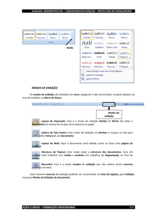 AUXILIAR ADMINISTRATIVO – CONHECIMENTOS BÁSICOS – PREFEITURA DE PARAUAPEBAS
AÇÃO CURSOS – FORMAÇÃO PROFISSIONAL 173
MODOS DE EXIBIÇÃO
Os modos de exibição são divididos em cinco categorias e são encontrados na parte debaixo da
área de trabalho, na Barra de Status.
Estes mesmos recursos de exibição poderão ser encontrados na Faixa de opções, guia Exibição,
no grupo Modos de Exibição de documento.
Modos de
exibição
Layout de Impressão: Este é o modo de exibição Padrão do Word. Ele exibe o
documento da mesma forma que seria impresso no papel.
Leitura de Tela Inteira: Este modo de exibição irá otimizar o espaço na tela para
uma melhor leitura de um documento.
Layout da Web: Aqui o documento será exibido como se fosse uma página da
Internet.
Estrutura de Tópicos: Este modo exibe a estrutura dos documentos. Será útil
quando você trabalhar com estilos e modelos em trabalhos de diagramação no final de
textos.
Rascunho: Este é o modo simples de exibição que não exibirá certos recursos
inseridos no texto.
Botão
 