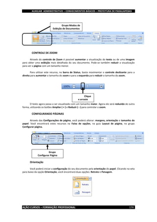 AUXILIAR ADMINISTRATIVO – CONHECIMENTOS BÁSICOS – PREFEITURA DE PARAUAPEBAS
AÇÃO CURSOS – FORMAÇÃO PROFISSIONAL 174
CONTROLE DE ZOOM
Através do controle de Zoom é possível aumentar a visualização do texto ou de uma imagem
para obter uma exibição mais detalhada do seu documento. Pode-se também reduzir a visualização
para ver a página com um tamanho menor.
Para utilizar este recurso, na barra de Status, basta movimentar o controle deslizante para a
direita para aumentar o tamanho do zoom e para a esquerda para reduzir o tamanho do zoom.
O texto agora passa a ser visualizado com um tamanho maior. Agora ele será reduzido de outra
forma, utilizando os botões Ampliar ( + ) e Reduzir ( - ) para controlar o zoom.
CONFIGURANDO PÁGINAS
Através das Configurações de página, você poderá alterar: margens, orientação e tamanho do
papel. Você encontrará estes recursos na Faixa de opções, na guia Layout de página, no grupo
Configurar página.
Orientação
Você poderá iniciar a configuração do seu documento pela orientação do papel. Clicando na seta
para baixo da opção Orientação, você encontrará duas opções: Retrato e Paisagem.
Clique
e arraste
Grupo
Configurar Página
Grupo Modos de
Exibição de Documentos
 