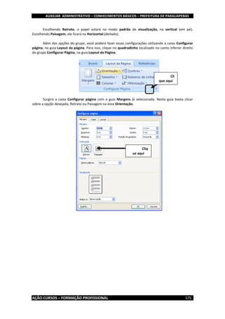AUXILIAR ADMINISTRATIVO – CONHECIMENTOS BÁSICOS – PREFEITURA DE PARAUAPEBAS
AÇÃO CURSOS – FORMAÇÃO PROFISSIONAL 175
Escolhendo Retrato, o papel estará no modo padrão de visualização, na vertical (em pé).
Escolhendo Paisagem, ele ficará na Horizontal (deitado).
Além das opções do grupo, você poderá fazer essas configurações utilizando a caixa Configurar
página, na guia Layout da página. Para isso, clique no quadradinho localizado no canto inferior direito
do grupo Configurar Página, na guia Layout da Página.
Surgirá a caixa Configurar página com a guia Margens já selecionada. Nesta guia basta clicar
sobre a opção desejada, Retrato ou Paisagem na área Orientação.
Cli
que aqui
Cliq
ue aqui
 