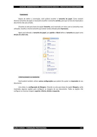 AUXILIAR ADMINISTRATIVO – CONHECIMENTOS BÁSICOS – PREFEITURA DE PARAUAPEBAS
AÇÃO CURSOS – FORMAÇÃO PROFISSIONAL 176
TAMANHO
Depois de definir a orientação, você poderá escolher o tamanho do papel. Como existem
diversos tamanhos de papel, é necessário escolher o tamanho correto, para que na hora da impressão o
documento não saia cortado.
Clicando na seta para baixo da opção Tamanho, será mostrado um menu com os tamanhos mais
utilizados. Escolha o mesmo tamanho que estiver sendo utilizado pela impressora.
Agora será alterado o tamanho do papel; por padrão o Word define o tamanho do papel como
A4 (21 cm x 29,7 cm).
CONFIGURANDO AS MARGENS
Você poderá também utilizar outras configurações que podem lhe ajudar na impressão do seu
documento.
Uma delas é a configuração de Margens. Clicando na seta para baixo da opção Margens, serão
mostradas algumas opções para configurar as margens do seu documento. Todas as opções irão
configurar as mesmas margens superior, inferior, direita e esquerda.
 