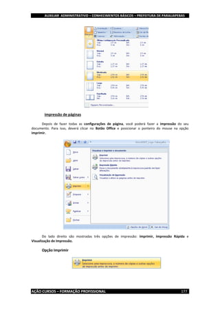 AUXILIAR ADMINISTRATIVO – CONHECIMENTOS BÁSICOS – PREFEITURA DE PARAUAPEBAS
AÇÃO CURSOS – FORMAÇÃO PROFISSIONAL 177
Impressão de páginas
Depois de fazer todas as configurações de página, você poderá fazer a impressão do seu
documento. Para isso, deverá clicar no Botão Office e posicionar o ponteiro do mouse na opção
imprimir.
Do lado direito são mostradas três opções de impressão: Imprimir, Impressão Rápida e
Visualização de Impressão.
Opção Imprimir
 