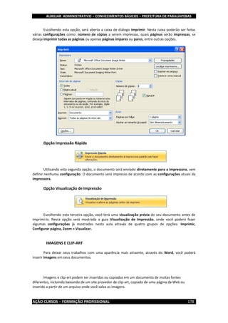 AUXILIAR ADMINISTRATIVO – CONHECIMENTOS BÁSICOS – PREFEITURA DE PARAUAPEBAS
AÇÃO CURSOS – FORMAÇÃO PROFISSIONAL 178
Escolhendo esta opção, será aberta a caixa de diálogo Imprimir. Nesta caixa poderão ser feitas
várias configurações como: número de cópias a serem impressas, quais páginas serão impressas, se
deseja imprimir todas as páginas ou apenas páginas ímpares ou pares, entre outras opções.
Opção Impressão Rápida
Utilizando esta segunda opção, o documento será enviado diretamente para a impressora, sem
definir nenhuma configuração. O documento será impresso de acordo com as configurações atuais da
impressora.
Opção Visualização de Impressão
Escolhendo esta terceira opção, você terá uma visualização prévia do seu documento antes de
imprimi-lo. Nesta opção será mostrada a guia Visualização de Impressão, onde você poderá fazer
algumas configurações já mostradas nesta aula através de quatro grupos de opções: Imprimir,
Configurar página, Zoom e Visualizar.
IMAGENS E CLIP-ART
Para deixar seus trabalhos com uma aparência mais atraente, através do Word, você poderá
inserir imagens em seus documentos.
Imagens e clip-art podem ser inseridos ou copiados em um documento de muitas fontes
diferentes, incluindo baixando de um site provedor de clip-art, copiado de uma página da Web ou
inserido a partir de um arquivo onde você salva as imagens.
 