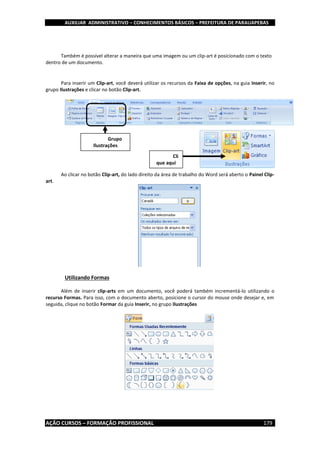 AUXILIAR ADMINISTRATIVO – CONHECIMENTOS BÁSICOS – PREFEITURA DE PARAUAPEBAS
AÇÃO CURSOS – FORMAÇÃO PROFISSIONAL 179
Também é possível alterar a maneira que uma imagem ou um clip-art é posicionado com o texto
dentro de um documento.
Para inserir um Clip-art, você deverá utilizar os recursos da Faixa de opções, na guia Inserir, no
grupo Ilustrações e clicar no botão Clip-art.
Ao clicar no botão Clip-art, do lado direito da área de trabalho do Word será aberto o Painel Clip-
art.
Utilizando Formas
Além de inserir clip-arts em um documento, você poderá também incrementá-lo utilizando o
recurso Formas. Para isso, com o documento aberto, posicione o cursor do mouse onde desejar e, em
seguida, clique no botão Formar da guia Inserir, no grupo Ilustrações
Grupo
Ilustrações
Cli
que aqui
 