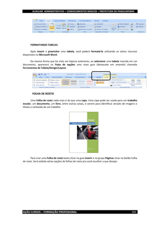AUXILIAR ADMINISTRATIVO – CONHECIMENTOS BÁSICOS – PREFEITURA DE PARAUAPEBAS
AÇÃO CURSOS – FORMAÇÃO PROFISSIONAL 181
FORMATANDO TABELAS
Após inserir e preencher uma tabela, você poderá formatá-la utilizando os vários recursos
disponíveis no Microsoft Word.
Da mesma forma que foi visto em tópicos anteriores, ao selecionar uma tabela inserida em um
documento, aparecerá na Faixa de opções uma nova guia (destacada em amarelo) chamada
Ferramentas de Tabela/Design/Layout.
FOLHA DE ROSTO
Uma Folha de rosto nada mais é do que uma capa. Uma capa pode ser usada para um trabalho
escolar, um documento, um livro, entre outras coisas, e servirá para identificar através de imagens e
títulos o conteúdo de um trabalho.
Para criar uma Folha de rosto basta clicar na guia Inserir e no grupo Páginas clicar no botão Folha
de rosto. Será exibida várias opções de folhas de rosto pra você escolher a que desejar.
 