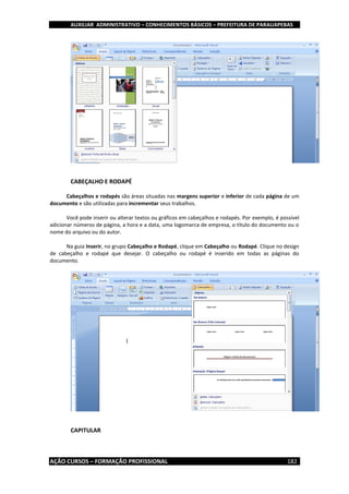 AUXILIAR ADMINISTRATIVO – CONHECIMENTOS BÁSICOS – PREFEITURA DE PARAUAPEBAS
AÇÃO CURSOS – FORMAÇÃO PROFISSIONAL 182
CABEÇALHO E RODAPÉ
Cabeçalhos e rodapés são áreas situadas nas margens superior e inferior de cada página de um
documento e são utilizadas para incrementar seus trabalhos.
Você pode inserir ou alterar textos ou gráficos em cabeçalhos e rodapés. Por exemplo, é possível
adicionar números de página, a hora e a data, uma logomarca de empresa, o título do documento ou o
nome do arquivo ou do autor.
Na guia Inserir, no grupo Cabeçalho e Rodapé, clique em Cabeçalho ou Rodapé. Clique no design
de cabeçalho e rodapé que desejar. O cabeçalho ou rodapé é inserido em todas as páginas do
documento.
CAPITULAR
 