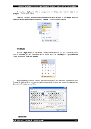 AUXILIAR ADMINISTRATIVO – CONHECIMENTOS BÁSICOS – PREFEITURA DE PARAUAPEBAS
AÇÃO CURSOS – FORMAÇÃO PROFISSIONAL 183
O recurso de Capitular é utilizado principalmente em Livros, onde a primeira letra de um
parágrafo é destacada das outras.
Selecione a primeira letra da primeira palavra do parágrafo, e clique na guia Inserir. No grupo
Texto, clique na seta para baixo do botão Letra Capitular e escolha a opção desejada.
SÍMBOLOS
Durante a digitação de um documento, pode haver momentos em que você necessite de outros
tipos de caracteres, que não fazem parte do seu teclado. Para isso, o Word possui o grupo Símbolos
com as ferramentas Equação e Símbolo.
Os símbolos são caracteres especiais que podem representar um objeto, um valor ou uma ideia.
As letras do alfabeto são os melhores exemplos disso, pois são símbolos que representam algo seja um
dado, uma informação ou uma ideia.
Mala direta
 