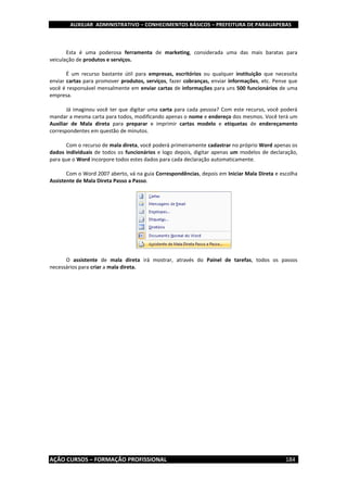 AUXILIAR ADMINISTRATIVO – CONHECIMENTOS BÁSICOS – PREFEITURA DE PARAUAPEBAS
AÇÃO CURSOS – FORMAÇÃO PROFISSIONAL 184
Esta é uma poderosa ferramenta de marketing, considerada uma das mais baratas para
veiculação de produtos e serviços.
É um recurso bastante útil para empresas, escritórios ou qualquer instituição que necessita
enviar cartas para promover produtos, serviços, fazer cobranças, enviar informações, etc. Pense que
você é responsável mensalmente em enviar cartas de informações para uns 500 funcionários de uma
empresa.
Já imaginou você ter que digitar uma carta para cada pessoa? Com este recurso, você poderá
mandar a mesma carta para todos, modificando apenas o nome e endereço dos mesmos. Você terá um
Auxiliar de Mala direta para preparar e imprimir cartas modelo e etiquetas de endereçamento
correspondentes em questão de minutos.
Com o recurso de mala direta, você poderá primeiramente cadastrar no próprio Word apenas os
dados individuais de todos os funcionários e logo depois, digitar apenas um modelos de declaração,
para que o Word incorpore todos estes dados para cada declaração automaticamente.
Com o Word 2007 aberto, vá na guia Correspondências, depois em Iniciar Mala Direta e escolha
Assistente de Mala Direta Passo a Passo.
O assistente de mala direta irá mostrar, através do Painel de tarefas, todos os passos
necessários para criar a mala direta.
 