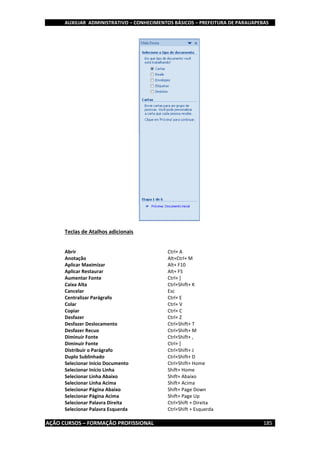 AUXILIAR ADMINISTRATIVO – CONHECIMENTOS BÁSICOS – PREFEITURA DE PARAUAPEBAS
AÇÃO CURSOS – FORMAÇÃO PROFISSIONAL 185
Teclas de Atalhos adicionais
Abrir Ctrl+ A
Anotação Alt+Ctrl+ M
Aplicar Maximizar Alt+ F10
Aplicar Restaurar Alt+ F5
Aumentar Fonte Ctrl+ ]
Caixa Alta Ctrl+Shift+ K
Cancelar Esc
Centralizar Parágrafo Ctrl+ E
Colar Ctrl+ V
Copiar Ctrl+ C
Desfazer Ctrl+ Z
Desfazer Deslocamento Ctrl+Shift+ T
Desfazer Recuo Ctrl+Shift+ M
Diminuir Fonte Ctrl+Shift+ ,
Diminuir Fonte Ctrl+ [
Distribuir o Parágrafo Ctrl+Shift+ J
Duplo Sublinhado Ctrl+Shift+ D
Selecionar Início Documento Ctrl+Shift+ Home
Selecionar Início Linha Shift+ Home
Selecionar Linha Abaixo Shift+ Abaixo
Selecionar Linha Acima Shift+ Acima
Selecionar Página Abaixo Shift+ Page Down
Selecionar Página Acima Shift+ Page Up
Selecionar Palavra Direita Ctrl+Shift + Direita
Selecionar Palavra Esquerda Ctrl+Shift + Esquerda
 