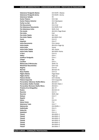 AUXILIAR ADMINISTRATIVO – CONHECIMENTOS BÁSICOS – PREFEITURA DE PARAUAPEBAS
AÇÃO CURSOS – FORMAÇÃO PROFISSIONAL 186
Selecionar Parágrafo Abaixo Ctrl+Shift + Abaixo
Selecionar Parágrafo Acima Ctrl+Shift + Acima
Selecionar Seleção F8
Excluir Palavra Ctrl+ Del
Excluir Palavra Anterior Ctrl+ Backspace
Fechar ou Sair Alt+ F4
Fim Documento Ctrl+ End
Fim Selecionar Documento Ctrl+Shift+ End
Fim Selecionar Linha Shift+ End
Fim Janela Alt+Ctrl+ Page Down
Fim Linha End
Fim Linha Tabela Alt+ End
Fim Linha Tabela Alt+Shift+ End
Fonte Ctrl+ D
Imprimir Ctrl+ P
Início Documento Ctrl+ Home
Início Janela Alt+Ctrl+ Page Up
Início Linha Home
Início Linha Tabela Alt+ Home
Início Linha Tabela Alt+Shift+ Home
Ir Para Ctrl+ G
Itálico Ctrl+ I
Justificar Parágrafo Ctrl+ J
Limpar Del
Localizar Ctrl+ L
Maiúsculas E Minúsculas Shift+ F3
Maximizar Documentos Ctrl+ F10
Negrito Ctrl+ N
Normal Alt+Ctrl+ N
Novo Padrão Ctrl+ O
Página Abaixo Page Down
Página Acima Page Up
Palavra Direita Ctrl+ Direita
Palavra Esquerda Ctrl+ Esquerda
Personalizar Adicionar Atalho Menu Alt+Ctrl+ =
Personalizar Atalho Teclado Alt+Ctrl+ Núm +
Personalizar Remover Atalho Menu Alt+Ctrl+ -
Próximo Erro Ortográfico Alt+ F7
Realce Alt+Ctrl+ H
Recortar Ctrl+ X
Recortar Shift+ Del
Refazer Ctrl+ Y
Repetir F4
Salvar Ctrl+ B
Salvar Como F12
Selecionar Tudo Ctrl+ T
Sobrescrito Ctrl+Shift+ =
Sublinhado Ctrl+ S
Subscrito Ctrl+ =
Substituir Ctrl+ U
Título1 Alt+Shift+ 1
Título2 Alt+Shift+ 2
Título3 Alt+Shift+ 3
Título4 Alt+Shift+ 4
Título5 Alt+Shift+ 5
Título6 Alt+Shift+ 6
Título7 Alt+Shift+ 7
 