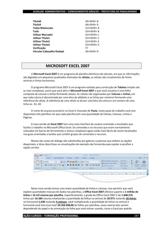 AUXILIAR ADMINISTRATIVO – CONHECIMENTOS BÁSICOS – PREFEITURA DE PARAUAPEBAS
AÇÃO CURSOS – FORMAÇÃO PROFISSIONAL 187
Título8 Alt+Shift+ 8
Título9 Alt+Shift+ 9
Todas Maiúsculas Ctrl+Shift+ A
Tudo Ctrl+Shift+ 8
Utilizar Marcador Ctrl+Shift+ L
Utilizar Título1 Ctrl+Shift+ 1
Utilizar Título2 Ctrl+Shift+ 2
Utilizar Título3 Ctrl+Shift+ 3
Verificação F7
Vincular Cabeçalho Rodapé Alt+Shift+ R
MICROSOFT EXCEL 2007
O Microsoft Excel 2007 é um programa de planilha eletrônica de cálculos, em que as informações
são digitadas em pequenos quadrados chamadas de células, as células são cruzamentos de linhas
verticais e linhas horizontais.
O programa Microsoft Excel 2007 é um programa voltado para construção de Tabelas simples até
as mais complexas, assim que você abre o Microsoft Excel 2007 o que você visualiza é uma folha
composta de colunas e linhas formando células. As células são organizadas por Colunas e Linhas, em
que cada coluna é denominada por uma letra do alfabeto e as linhas por números formando uma
referência de célula. A referência de uma célula se dá por uma letra da coluna e um número de uma
linha ex.: A1, B2.
O nome do arquivo provisório no Excel é chamado de Pasta, nesta pasta de trabalho você tem
disponíveis três planilhas em que cada planilha tem uma quantidade de Células, Colunas, Linhas e
Páginas.
A nova versão do Excel 2007 tem uma nova interface do usuário orientada a resultados que
facilita o trabalho no Microsoft Office Excel. Os comandos e os recursos que eram normalmente
colocados em barras de ferramentas e menus complexos agora estão mais fáceis de serem localizados
nas guias orientadas a tarefas que contêm grupos de comandos e recursos.
Muitas das caixas de diálogo são substituídas por galerias suspensas que exibem as opções
disponíveis, e dicas descritivas ou visualizações de exemplo são fornecidas para ajudar a escolher a
opção correta.
Nesta nova versão temos uma maior quantidade de linhas e colunas, isso permitir que você
explore quantidades maciças de dados nas planilhas, o Office Excel 2007 oferece suporte a 1 milhão de
linhas e 16 mil colunas por planilha. Especificamente, a grade do Office Excel 2007 é de 1.048.576
linhas por 16.384 colunas totalizando a quantidade de folhas na vertical de 20.971 restando 26 linhas,
na horizontal 1.638 restando 4 colunas, você multiplicando a quantidade de linhas na vertical e
horizontal você terá esse total 34.350.498,00 de folhas por planilhas, esses valores eles variam
dependendo do papel e da orientação da folha que você estiver usando, como o Excel por padrão
 