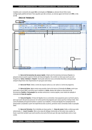 AUXILIAR ADMINISTRATIVO – CONHECIMENTOS BÁSICOS – PREFEITURA DE PARAUAPEBAS
AÇÃO CURSOS – FORMAÇÃO PROFISSIONAL 188
trabalha com o tamanho do papel A4 e orientação em Retrato os cálculos foram feito nesta
configuração padrão do Excel. Para aqueles que são curiosos, as colunas agora terminam em XFD, e não
em IV.
ÁREA DE TRABALHO
1 - Barra de ferramentas de acesso rápido: A Barra de Ferramentas de Acesso Rápido é a
pequena área na parte superior direita da Faixa de Opções. Ela contém os itens que você usa com
frequência: Salvar, Desfazer e Repetir. Você pode adicionar seus comandos favoritos a ela para que
estejam disponíveis não importando em que guia você esteja.
2 - Barra de Título: Exibe o nome do arquivo salvo ou a ser salvo e o nome do programa.
3 - Barra de Guias: Agora nesta nova versão a barra de menus é chamada de Guias, assim que
você abre o Excel 2007 a primeira que é exibida é o Início, abaixo são exibas as duas barras de
ferramentas Padrão e Formatação das versões anteriores e outras opções, esse modo de exibição é
chamado de Faixa de opções.
4 - Faixa de Opções: A Faixa de Opções traz os comandos mais populares para o primeiro plano,
para que você não precise procurar em várias partes do programa por coisas que faz o tempo todo. Tem
como finalidade principal de facilitar e acelerar seu trabalho. A Faixa de Opções foi completamente
pesquisada e projetada a partir de experiências dos usuários, portanto esses comandos estão na posição
ideal.
5 - Barra de Fórmulas: Ela é dividida em duas partes: 1 - Caixa de nome: Exibe a célula que está
selecionada. 2 - Inserir Funções: Abre uma caixa de diálogo mostrando as fórmulas mais usadas no
Excel, e permite também que você escolha uma outra fórmula que não seja classificada como a mais
usada.
2
3
0 1 2
 