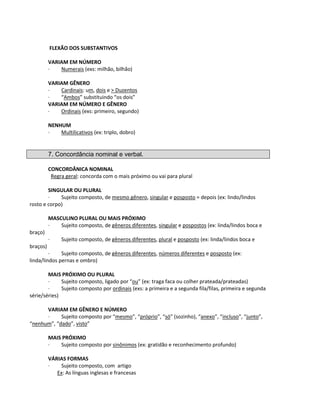 FLEXÃO DOS SUBSTANTIVOS
VARIAM EM NÚMERO
· Numerais (exs: milhão, bilhão)
VARIAM GÊNERO
· Cardinais: um, dois e > Duzentos
· “Ambos” substituindo “os dois”
VARIAM EM NÚMERO E GÊNERO
· Ordinais (exs: primeiro, segundo)
NENHUM
· Multilicativos (ex: triplo, dobro)
7. Concordância nominal e verbal.
CONCORDÂNICA NOMINAL
Regra geral: concorda com o mais próximo ou vai para plural
SINGULAR OU PLURAL
· Sujeito composto, de mesmo gênero, singular e posposto = depois (ex: lindo/lindos
rosto e corpo)
MASCULINO PLURAL OU MAIS PRÓXIMO
· Sujeito composto, de gêneros diferentes, singular e pospostos (ex: linda/lindos boca e
braço)
· Sujeito composto, de gêneros diferentes, plural e posposto (ex: linda/lindos boca e
braços)
· Sujeito composto, de gêneros diferentes, números diferentes e posposto (ex:
linda/lindos pernas e ombro)
MAIS PRÓXIMO OU PLURAL
· Sujeito composto, ligado por “ou” (ex: traga faca ou colher prateada/prateadas)
· Sujeito composto por ordinais (exs: a primeira e a segunda fila/filas, primeira e segunda
série/séries)
VARIAM EM GÊNERO E NÚMERO
· Sujeito composto por “mesmo”, “próprio”, “só” (sozinho), “anexo”, “incluso”, “junto”,
“nenhum”, “dado”, visto”
MAIS PRÓXIMO
· Sujeito composto por sinônimos (ex: gratidão e reconhecimento profundo)
VÁRIAS FORMAS
· Sujeito composto, com artigo
Ex: As línguas inglesas e francesas
 
