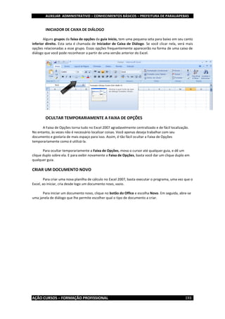 AUXILIAR ADMINISTRATIVO – CONHECIMENTOS BÁSICOS – PREFEITURA DE PARAUAPEBAS
AÇÃO CURSOS – FORMAÇÃO PROFISSIONAL 193
INICIADOR DE CAIXA DE DIÁLOGO
Alguns grupos da faixa de opções da guia Inicio, tem uma pequena seta para baixo em seu canto
inferior direito. Esta seta é chamada de Iniciador de Caixa de Diálogo. Se você clicar nela, verá mais
opções relacionadas a esse grupo. Essas opções frequentemente aparecerão na forma de uma caixa de
diálogo que você pode reconhecer a partir de uma versão anterior do Excel.
OCULTAR TEMPORARIAMENTE A FAIXA DE OPÇÕES
A Faixa de Opções torna tudo no Excel 2007 agradavelmente centralizado e de fácil localização.
No entanto, às vezes não é necessário localizar coisas. Você apenas deseja trabalhar com seu
documento e gostaria de mais espaço para isso. Assim, é tão fácil ocultar a Faixa de Opções
temporariamente como é utilizá-la.
Para ocultar temporariamente a Faixa de Opções, mova o cursor até qualquer guia, e dê um
clique duplo sobre ela. E para exibir novamente a Faixa de Opções, basta você dar um clique duplo em
qualquer guia.
CRIAR UM DOCUMENTO NOVO
Para criar uma nova planilha de cálculo no Excel 2007, basta executar o programa, uma vez que o
Excel, ao iniciar, cria desde logo um documento novo, vazio.
Para iniciar um documento novo, clique no botão do Office e escolha Novo. Em seguida, abre-se
uma janela de diálogo que lhe permite escolher qual o tipo de documento a criar.
 