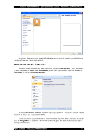 AUXILIAR ADMINISTRATIVO – CONHECIMENTOS BÁSICOS – PREFEITURA DE PARAUAPEBAS
AÇÃO CURSOS – FORMAÇÃO PROFISSIONAL 194
Ao criar um documento novo por predefinição abre-se uma pasta de trabalho com três folhas de
cálculo, definidas por: Plan1, Plan2, e Plan3.
ABRIR UM DOCUMENTO JÁ EXISTENTE
Para abrir um documento que já tenha sido criado, clique no botão do Office. Caso o documento
já tenha sido criado ou aberto por si recentemente, o mais certo é que exista já um atalho para ele do
lado direito, na lista de Documentos Recentes.
Na opção Documentos Recentes, escolha o arquivo que pretende e clique uma vez com o botão
esquerdo do mouse que o arquivo será aberto.
Caso o documento que pretende não se encontre na lista, clique em Abrir e procure-o através da
caixa de diálogo Abrir. Ao encontrar o documento pretendido, para abri-lo dê um duplo clique sobre o
ícone que o representa.
 